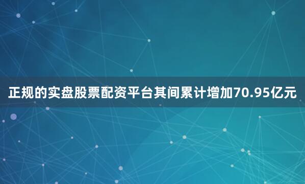 正规的实盘股票配资平台其间累计增加70.95亿元
