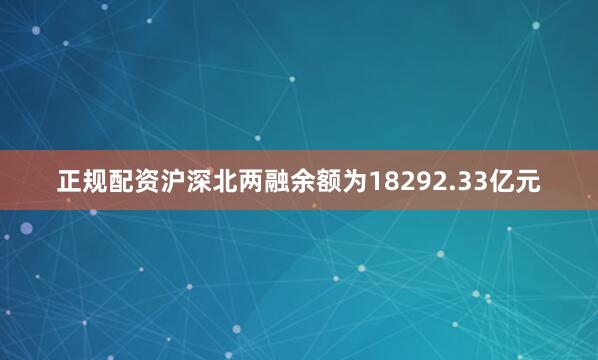 正规配资沪深北两融余额为18292.33亿元