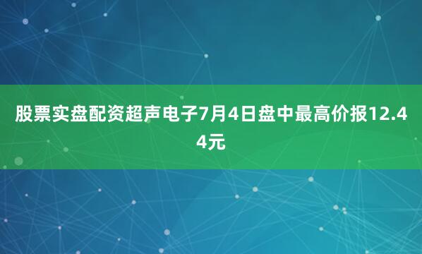 股票实盘配资超声电子7月4日盘中最高价报12.44元