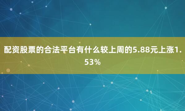配资股票的合法平台有什么较上周的5.88元上涨1.53%