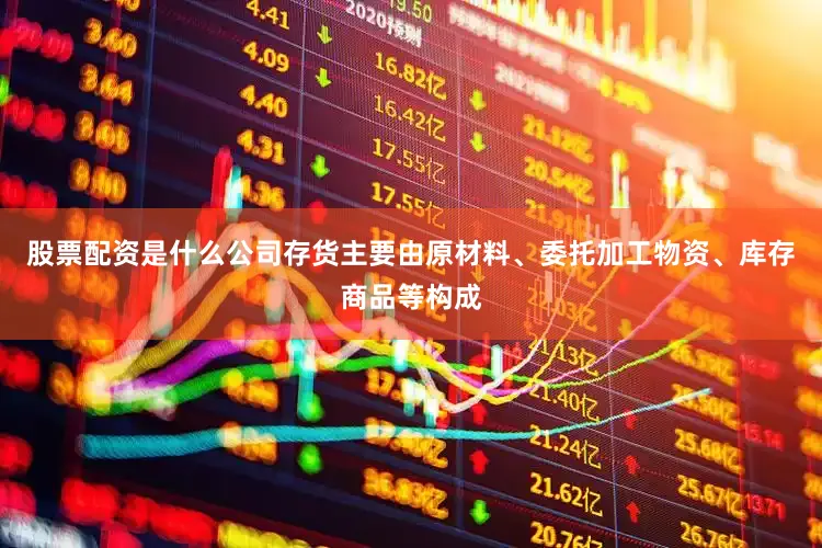 股票配资是什么公司存货主要由原材料、委托加工物资、库存商品等构成